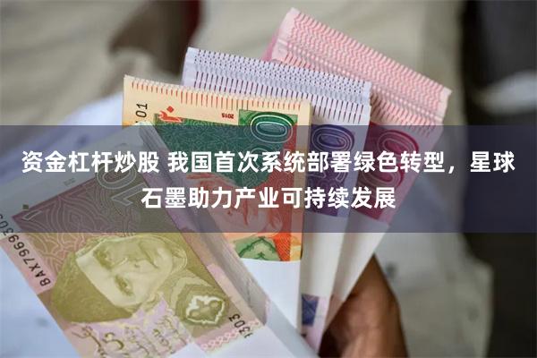 资金杠杆炒股 我国首次系统部署绿色转型，星球石墨助力产业可持续发展