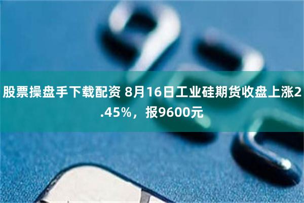 股票操盘手下载配资 8月16日工业硅期货收盘上涨2.45%，报9600元