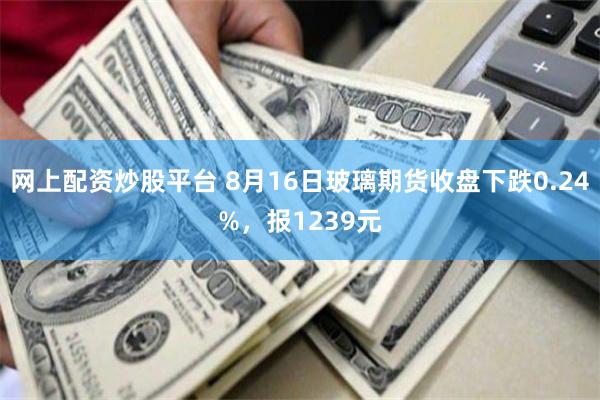 网上配资炒股平台 8月16日玻璃期货收盘下跌0.24%，报1239元