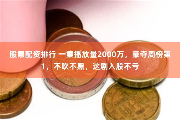 股票配资排行 一集播放量2000万，豪夺周榜第1，不吹不黑，这剧入股不亏