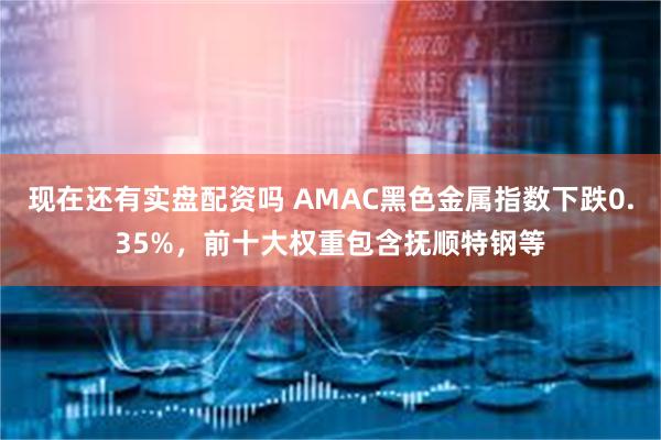 现在还有实盘配资吗 AMAC黑色金属指数下跌0.35%，前十大权重包含抚顺特钢等