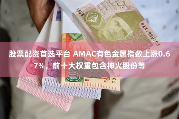 股票配资首选平台 AMAC有色金属指数上涨0.67%，前十大权重包含神火股份等