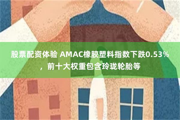 股票配资体验 AMAC橡胶塑料指数下跌0.53%，前十大权重包含玲珑轮胎等