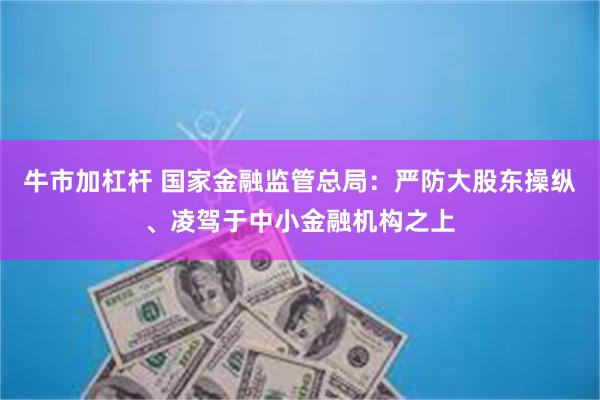 牛市加杠杆 国家金融监管总局：严防大股东操纵、凌驾于中小金融机构之上