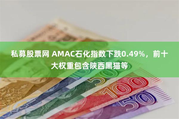 私募股票网 AMAC石化指数下跌0.49%，前十大权重包含陕西黑猫等