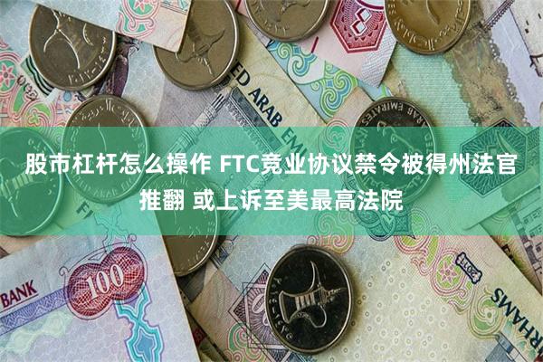 股市杠杆怎么操作 FTC竞业协议禁令被得州法官推翻 或上诉至美最高法院