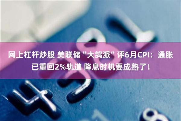 网上杠杆炒股 美联储“大鸽派”评6月CPI：通胀已重回2%轨道 降息时机要成熟了！