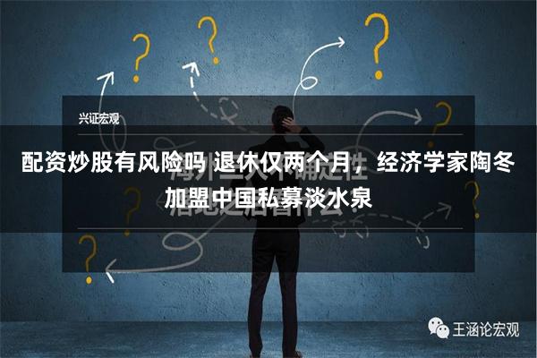 配资炒股有风险吗 退休仅两个月，经济学家陶冬加盟中国私募淡水泉