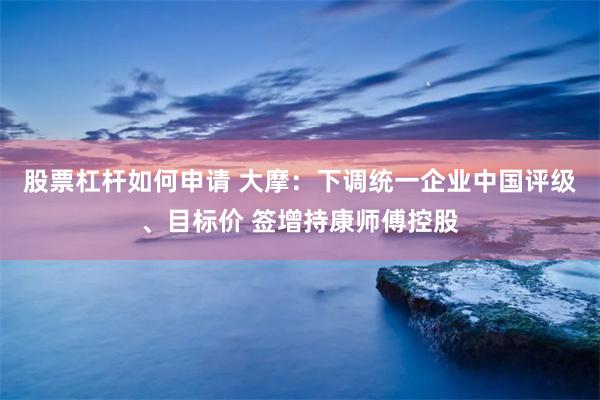 股票杠杆如何申请 大摩：下调统一企业中国评级、目标价 签增持康师傅控股