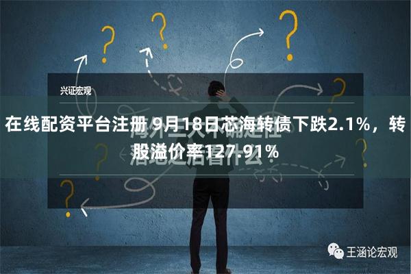 在线配资平台注册 9月18日芯海转债下跌2.1%，转股溢价率127.91%