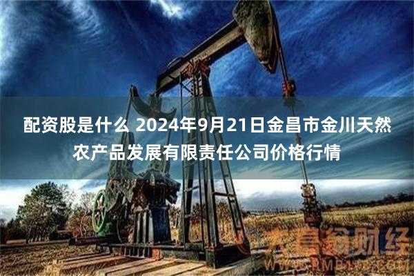 配资股是什么 2024年9月21日金昌市金川天然农产品发展有限责任公司价格行情