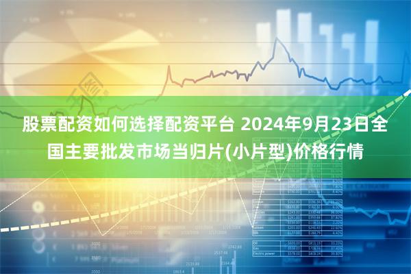 股票配资如何选择配资平台 2024年9月23日全国主要批发市场当归片(小片型)价格行情