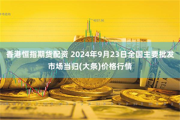 香港恒指期货配资 2024年9月23日全国主要批发市场当归(大条)价格行情