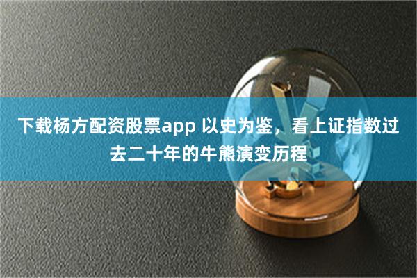 下载杨方配资股票app 以史为鉴，看上证指数过去二十年的牛熊演变历程