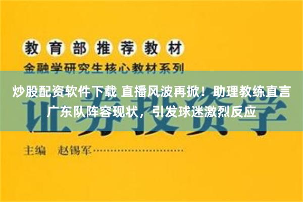 炒股配资软件下载 直播风波再掀！助理教练直言广东队阵容现状，引发球迷激烈反应