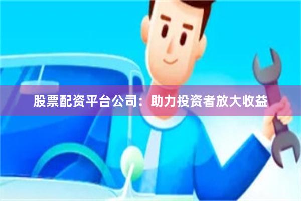 股票配资平台公司：助力投资者放大收益