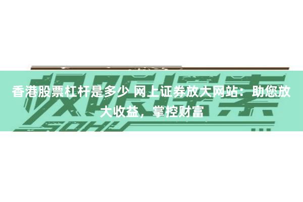 香港股票杠杆是多少 网上证券放大网站：助您放大收益，掌控财富