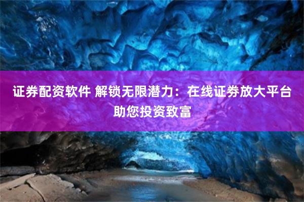 证券配资软件 解锁无限潜力：在线证劵放大平台助您投资致富