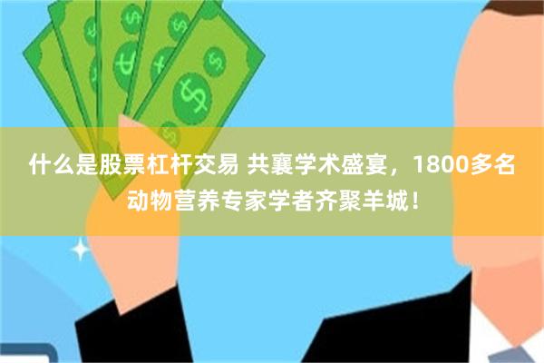 什么是股票杠杆交易 共襄学术盛宴，1800多名动物营养专家学者齐聚羊城！