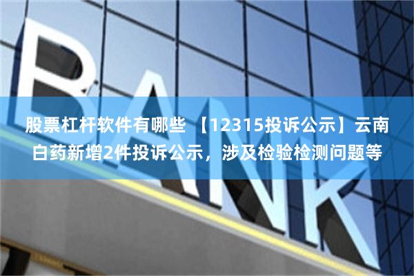 股票杠杆软件有哪些 【12315投诉公示】云南白药新增2件投诉公示，涉及检验检测问题等