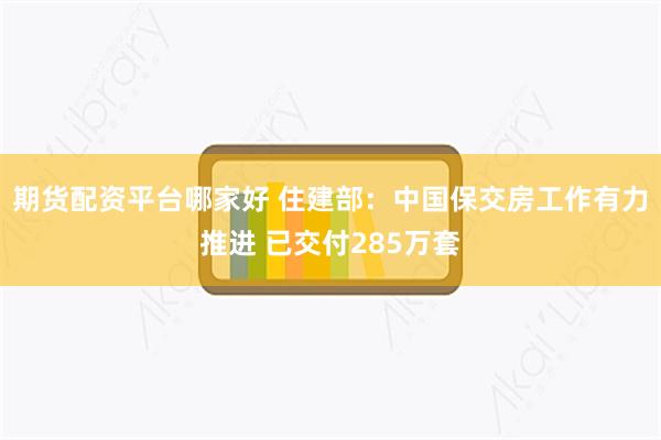 期货配资平台哪家好 住建部：中国保交房工作有力推进 已交付285万套