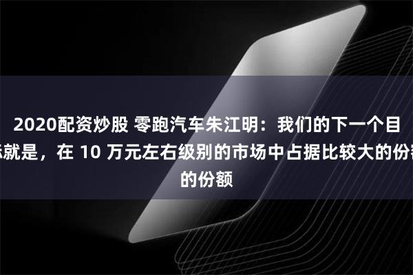 2020配资炒股 零跑汽车朱江明：我们的下一个目标就是，在 10 万元左右级别的市场中占据比较大的份额