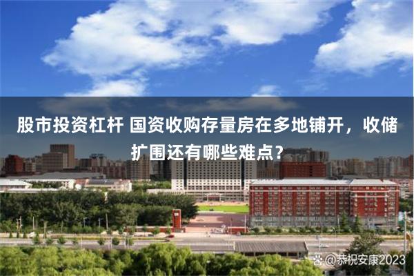 股市投资杠杆 国资收购存量房在多地铺开，收储扩围还有哪些难点？