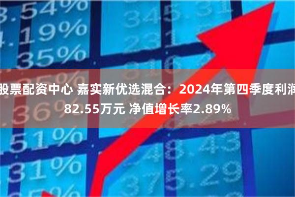 股票配资中心 嘉实新优选混合：2024年第四季度利润82.55万元 净值增长率2.89%