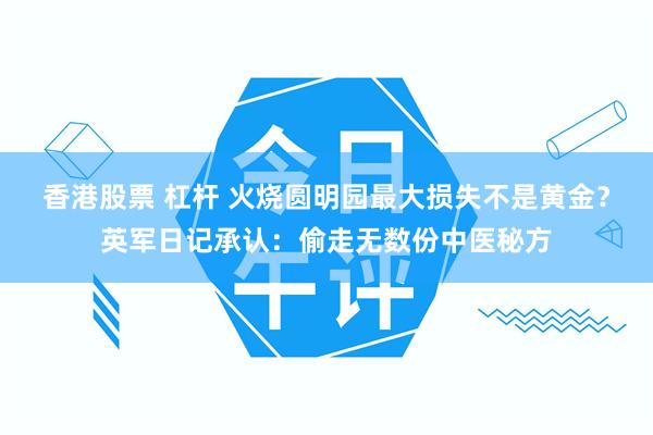 香港股票 杠杆 火烧圆明园最大损失不是黄金？英军日记承认：偷走无数份中医秘方