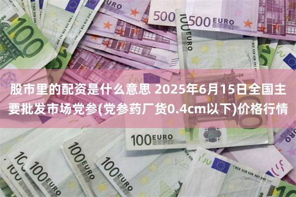 股市里的配资是什么意思 2025年6月15日全国主要批发市场党参(党参药厂货0.4cm以下)价格行情