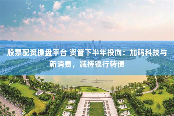股票配资操盘平台 资管下半年投向：加码科技与新消费，减持银行转债