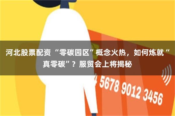 河北股票配资 “零碳园区”概念火热，如何炼就“真零碳”？服贸会上将揭秘