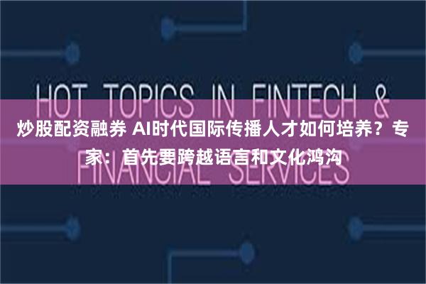 炒股配资融券 AI时代国际传播人才如何培养？专家：首先要跨越语言和文化鸿沟
