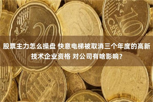 股票主力怎么操盘 快意电梯被取消三个年度的高新技术企业资格 对公司有啥影响？