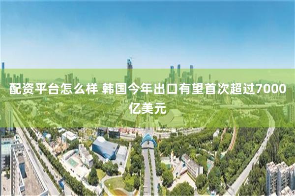 配资平台怎么样 韩国今年出口有望首次超过7000亿美元