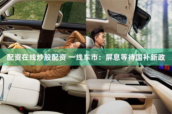 配资在线炒股配资 一线车市：屏息等待国补新政